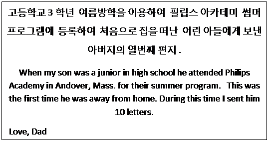 Text Box: 고등학교 3학년  여름방학을 이용하여  필립스 아카데미  썸머 프로그램에  등록하여  처음으로 집을 떠난  어린 아들에게 보낸 아버지의 열번째 편지 .
When my son was a junior in high school he attended Philips Academy in Andover, Mass. for their summer program.   This was the first time he was away from home. During this time I sent him 10 letters.
 Love, Dad
