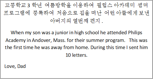 고등학교 3학년  여름방학을 이용하여  필립스 아카데미  썸머 프로그램에  등록하여  처음으로 집을 떠난  어린 아들에게 보낸 아버지의 열번째 편지 .
When my son was a junior in high school he attended Philips Academy in Andover, Mass. for their summer program.   This was the first time he was away from home. During this time I sent him 10 letters.
 Love, Dad
